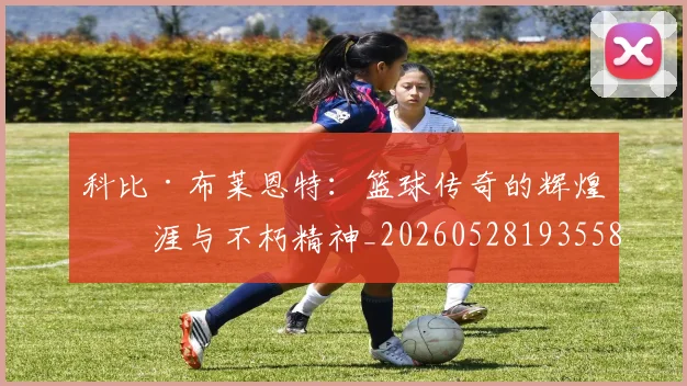 科比·布莱恩特:篮球传奇的辉煌生涯与不朽精神_20260528193558