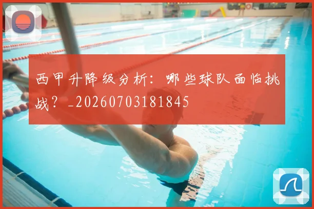 西甲升降级分析:哪些球队面临挑战?_20260703181845