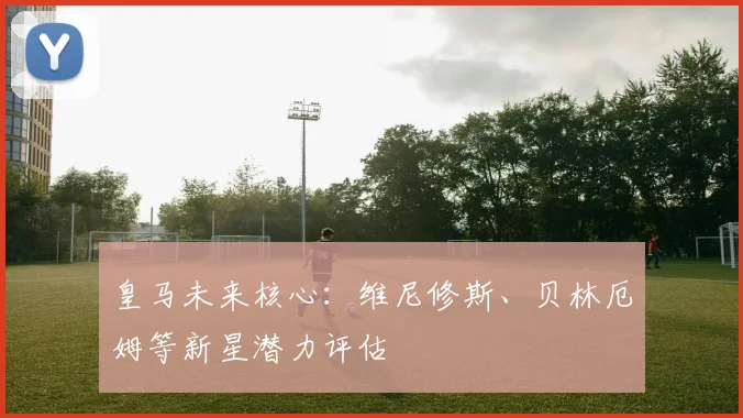 皇马未来核心：维尼修斯、贝林厄姆等新星潜力评估