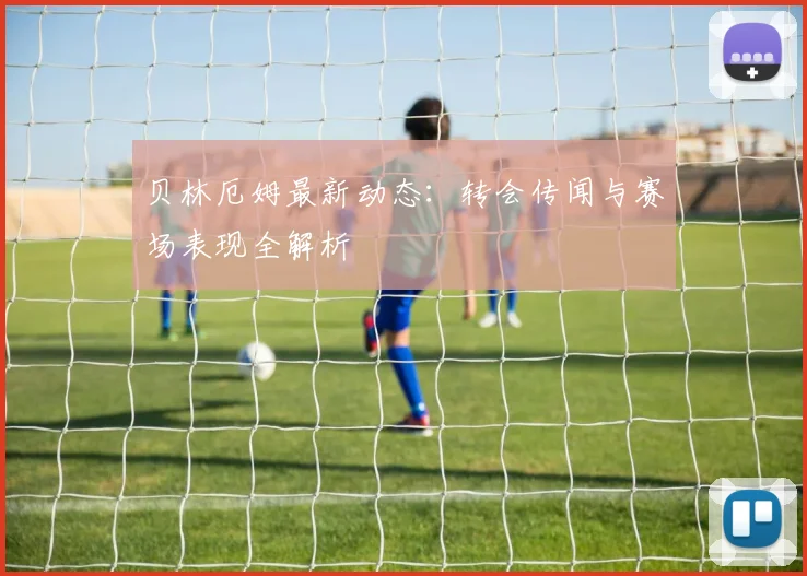 贝林厄姆最新动态:转会传闻与赛场表现全解析