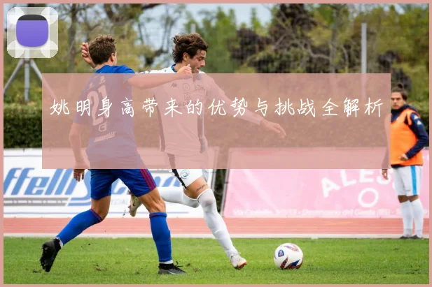 姚明身高带来的优势与挑战全解析