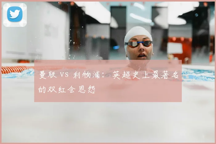 曼联 vs 利物浦:英超史上最著名的双红会恩怨