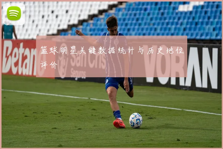 篮球明星关键数据统计与历史地位评价
