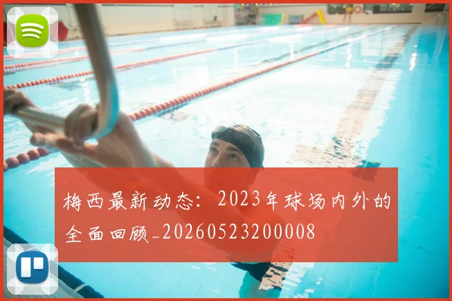 梅西最新动态:2023年球场内外的全面回顾_20260523200008