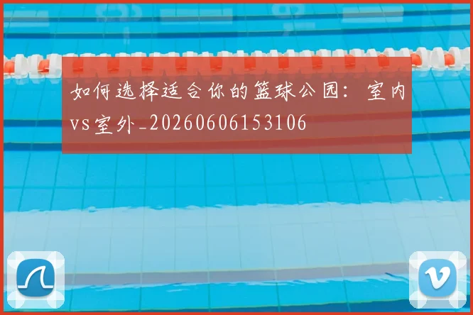 如何选择适合你的篮球公园：室内vs室外_20260606153106
