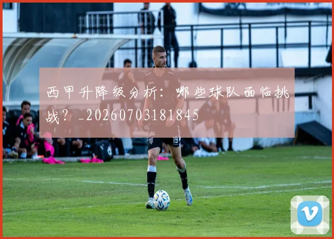 西甲升降级分析:哪些球队面临挑战?_20260703181845