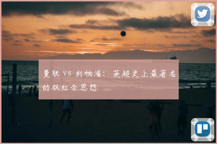 曼联 vs 利物浦:英超史上最著名的双红会恩怨