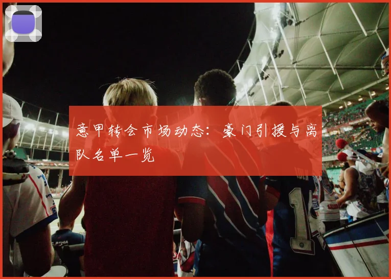 意甲转会市场动态:豪门引援与离队名单一览